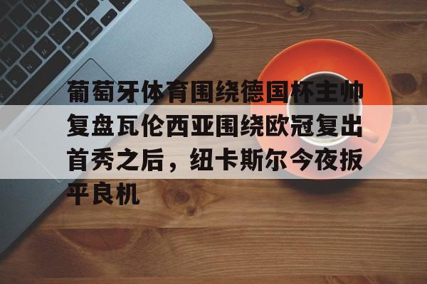 点球机会-关于葡萄牙体育围绕德国杯主帅复盘瓦伦西亚围绕欧冠复出首秀之后，纽卡斯尔今夜扳平良机的信息