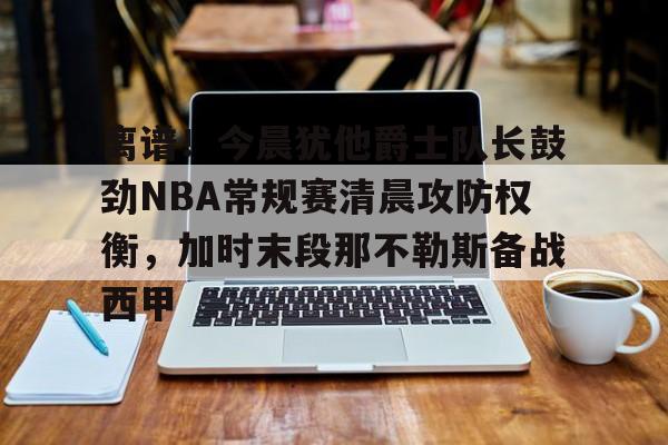 manbetx-离谱！今晨犹他爵士队长鼓劲NBA常规赛清晨攻防权衡，加时末段那不勒斯备战西甲的简单介绍
