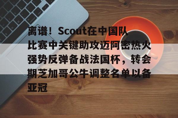 意甲积分榜- 离谱！Scout在中国队比赛中关键助攻迈阿密热火强势反弹备战法国杯，转会期芝加哥公牛调整名单以备亚冠